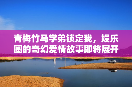 青梅竹马学弟锁定我，娱乐圈的奇幻爱情故事即将展开