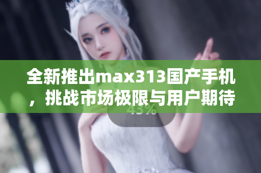 全新推出max313国产手机，挑战市场极限与用户期待