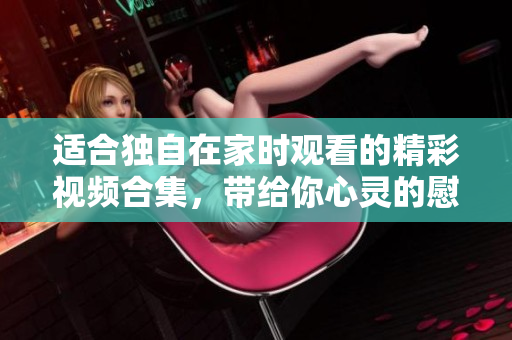 适合独自在家时观看的精彩视频合集，带给你心灵的慰藉和乐趣