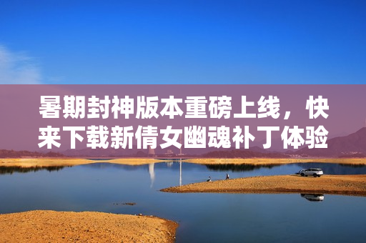 暑期封神版本重磅上线，快来下载新倩女幽魂补丁体验新内容