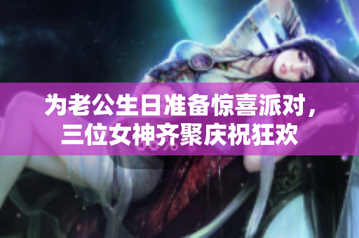 为老公生日准备惊喜派对，三位女神齐聚庆祝狂欢