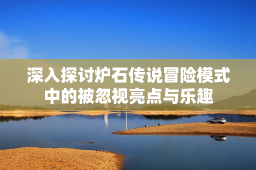 深入探讨炉石传说冒险模式中的被忽视亮点与乐趣