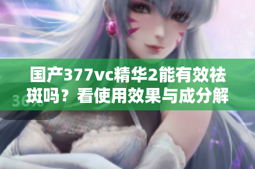 国产377vc精华2能有效祛斑吗？看使用效果与成分解析