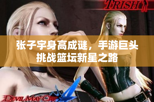 张子宇身高成谜，手游巨头挑战篮坛新星之路