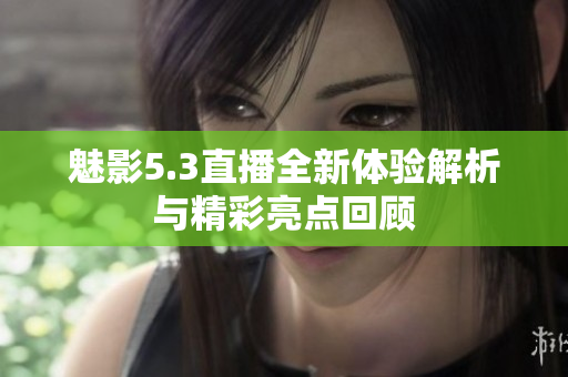 魅影5.3直播全新体验解析与精彩亮点回顾