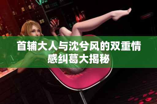 首辅大人与沈兮风的双重情感纠葛大揭秘