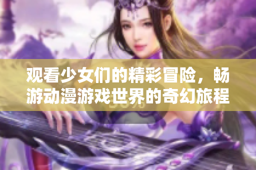 观看少女们的精彩冒险，畅游动漫游戏世界的奇幻旅程