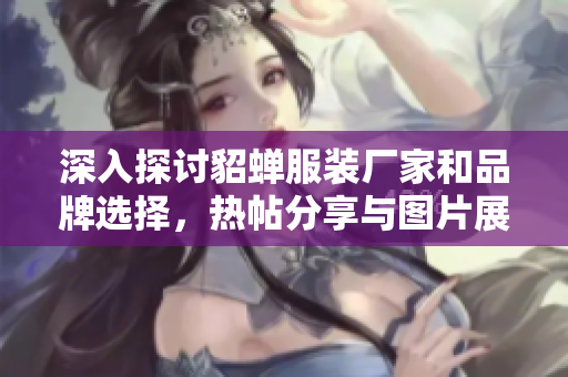 深入探讨貂蝉服装厂家和品牌选择，热帖分享与图片展示