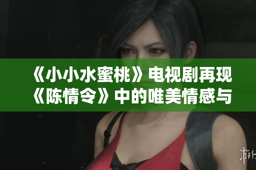 《小小水蜜桃》电视剧再现《陈情令》中的唯美情感与仙侠传奇