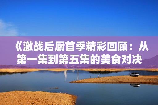 《激战后厨首季精彩回顾：从第一集到第五集的美食对决》