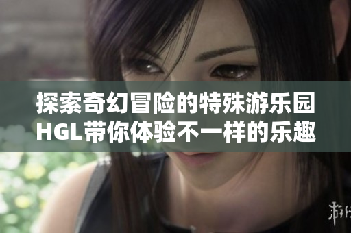 探索奇幻冒险的特殊游乐园HGL带你体验不一样的乐趣