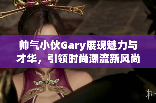 帅气小伙Gary展现魅力与才华，引领时尚潮流新风尚
