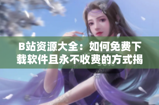 B站资源大全：如何免费下载软件且永不收费的方式揭秘