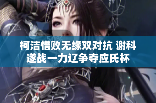 柯洁惜败无缘双对抗 谢科遂战一力辽争夺应氏杯
