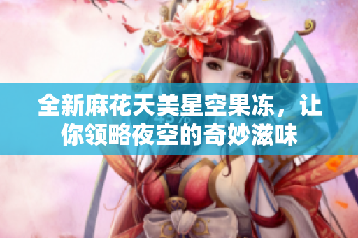 全新麻花天美星空果冻，让你领略夜空的奇妙滋味
