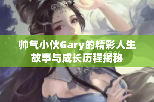 帅气小伙Gary的精彩人生故事与成长历程揭秘