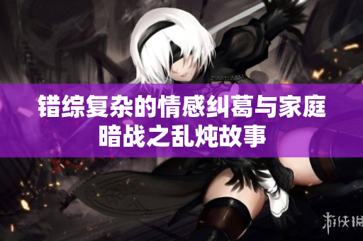 错综复杂的情感纠葛与家庭暗战之乱炖故事