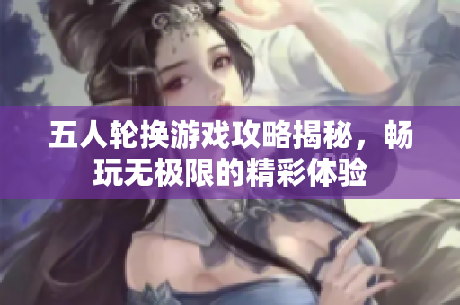 五人轮换游戏攻略揭秘，畅玩无极限的精彩体验