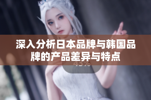 深入分析日本品牌与韩国品牌的产品差异与特点