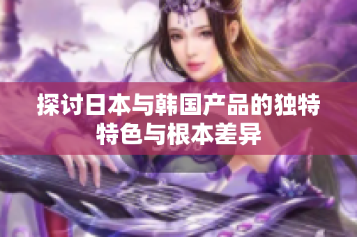 探讨日本与韩国产品的独特特色与根本差异