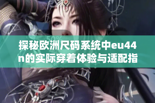 探秘欧洲尺码系统中eu44n的实际穿着体验与适配指南