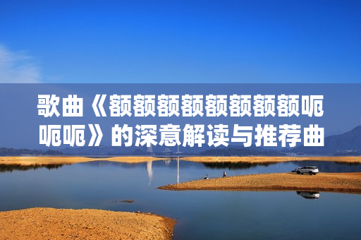 歌曲《额额额额额额额额呃呃呃》的深意解读与推荐曲目分享