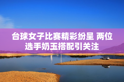 台球女子比赛精彩纷呈 两位选手奶玉搭配引关注