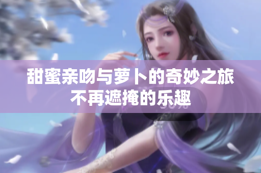 甜蜜亲吻与萝卜的奇妙之旅不再遮掩的乐趣