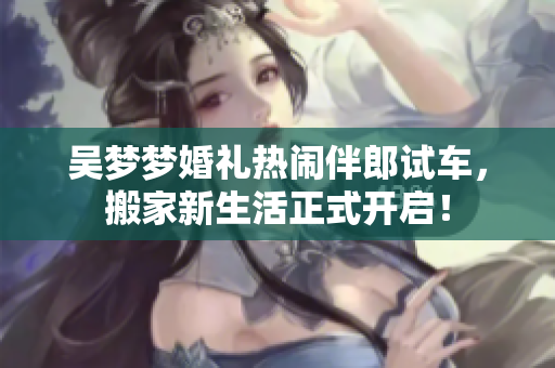 吴梦梦婚礼热闹伴郎试车，搬家新生活正式开启！