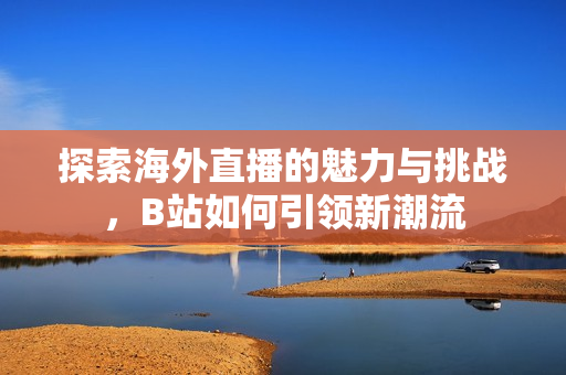 探索海外直播的魅力与挑战，B站如何引领新潮流