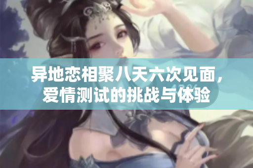 异地恋相聚八天六次见面，爱情测试的挑战与体验