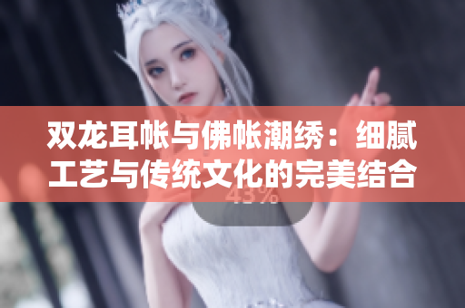 双龙耳帐与佛帐潮绣：细腻工艺与传统文化的完美结合