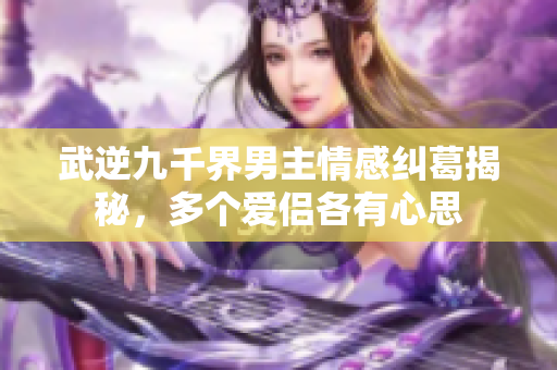 武逆九千界男主情感纠葛揭秘，多个爱侣各有心思