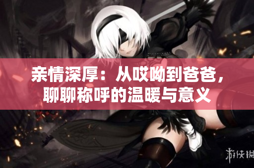 亲情深厚：从哎呦到爸爸，聊聊称呼的温暖与意义
