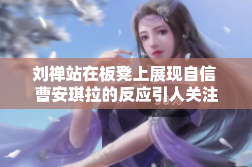 刘禅站在板凳上展现自信 曹安琪拉的反应引人关注