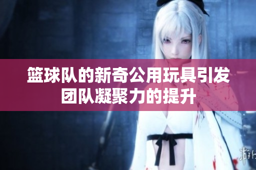 篮球队的新奇公用玩具引发团队凝聚力的提升