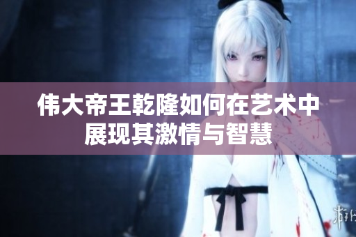 伟大帝王乾隆如何在艺术中展现其激情与智慧