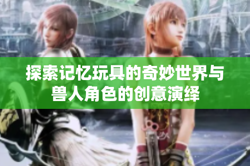 探索记忆玩具的奇妙世界与兽人角色的创意演绎