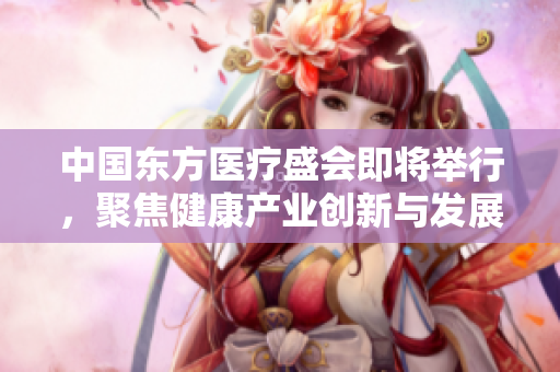 中国东方医疗盛会即将举行，聚焦健康产业创新与发展