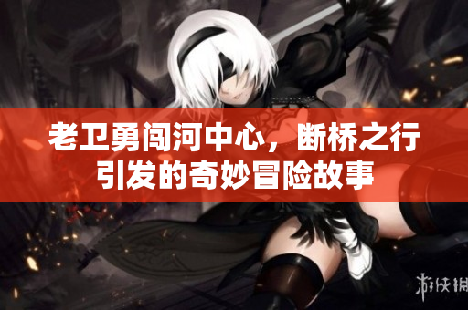 老卫勇闯河中心，断桥之行引发的奇妙冒险故事