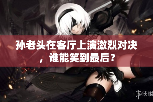 孙老头在客厅上演激烈对决，谁能笑到最后？