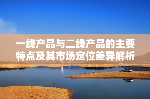 一线产品与二线产品的主要特点及其市场定位差异解析