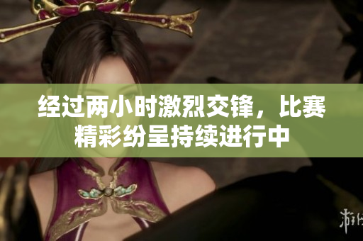 经过两小时激烈交锋，比赛精彩纷呈持续进行中