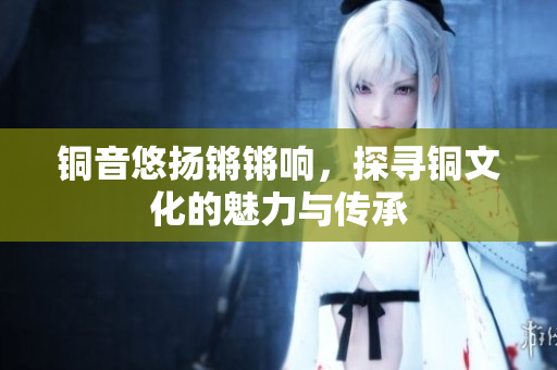铜音悠扬锵锵响，探寻铜文化的魅力与传承