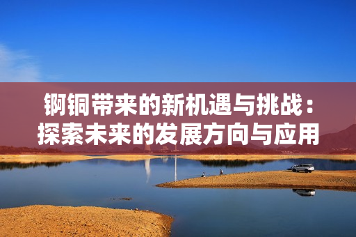 锕铜带来的新机遇与挑战：探索未来的发展方向与应用潜力