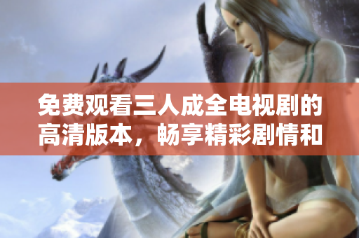 免费观看三人成全电视剧的高清版本，畅享精彩剧情和表演