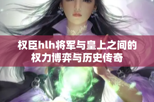 权臣hlh将军与皇上之间的权力博弈与历史传奇