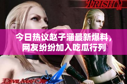 今日热议赵子涵最新爆料，网友纷纷加入吃瓜行列