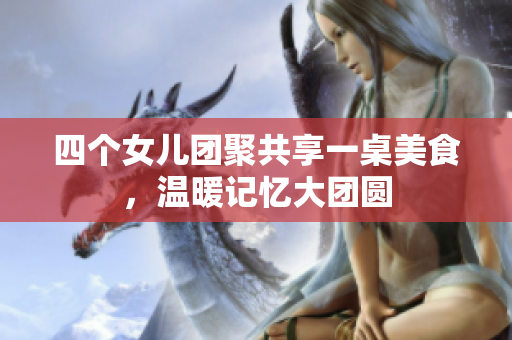 四个女儿团聚共享一桌美食，温暖记忆大团圆