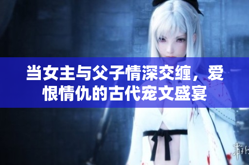 当女主与父子情深交缠，爱恨情仇的古代宠文盛宴